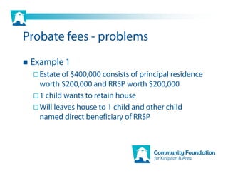 Probate fees - problems
 Example 1
   Estate of $400,000 consists of principal residence
   worth $200,000 and RRSP worth $200,000
   1 child wants to retain house
   Will leaves house to 1 child and other child
   named direct beneficiary of RRSP
 