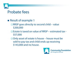 Probate fees
 Result of example 1
   RRSP goes directly to second child – value
   $200,000
   Estate is taxed on value of RRSP – estimated tax -
   $57,000
   Only asset of estate is house – house must be
   sold to pay tax and child ends up receiving
   $143,000 and no house.
 