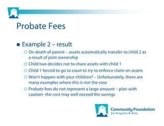 Probate Fees
 Example 2 – result
   On death of parent – assets automatically transfer to child 2 as
   a result of joint ownership
   Child two decides not to share assets with child 1
   Child 1 forced to go to court to try to enforce claim on assets
   Won’t happen with your children? – Unfortunately, there are
   many examples where this is not the case
   Probate fees do not represent a large amount – plan with
   caution- the cost may well exceed the savings
 