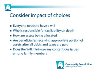 Consider impact of choices
 Everyone needs to have a will
 Who is responsible for tax liability on death
 How are assets being allocated
 Are beneficiaries receiving appropriate portion of
 assets after all debts and taxes are paid
 Does the Will minimize any contentious issues
 among family members
 