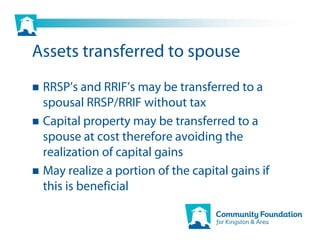 Assets transferred to spouse
 RRSP’s and RRIF’s may be transferred to a
 spousal RRSP/RRIF without tax
 Capital property may be transferred to a
 spouse at cost therefore avoiding the
 realization of capital gains
 May realize a portion of the capital gains if
 this is beneficial
 