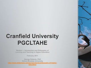 Cranfield UniversityPGCLTAHE Module 1: Scholarship and Philosophy of  Learning and Teaching in Higher Education February 2011 George Roberts, PhD Oxford Brookes University http://www.slideshare.net/georgeroberts/philosophy-of-higher-education 