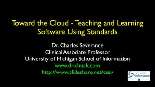 Toward the Cloud - Teaching and Learning
       Software Using Standards
               Dr. Charles Severance
            Clinical Associate Professor
    University of Michigan School of Information
                 www.dr-chuck.com
          http://www.slideshare.net/csev
 