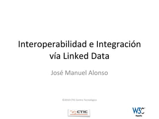 Interoperabilidad e Integración vía Linked Data José Manuel Alonso ©2010 CTIC Centro Tecnológico 