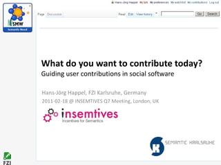 What do you want to contribute today? Guiding user contributions in social software Hans-Jörg Happel, FZI Karlsruhe, Germany 2011-02-18 @ INSEMTIVES Q7 Meeting, London, UK 