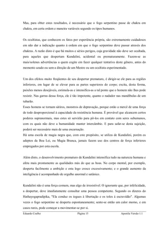Eduardo Coelho Página 15 Apostila Versão 1.1
Mas, para obter estes resultados, é necessário que o fogo serpentino passe de chakra em
chakra, em certa ordem e maneira variáveis segundo os tipos humanos.
Os ocultistas, que conhecem os fatos por experiência própria, são extremamente cuidadosos
em não dar a indicação quanto à ordem em que o fogo serpentino deve passar através dos
chakras. A razão disto é que há muitos e sérios perigos, cuja gravidade não deve ser ocultada,
para aqueles que despertam Kundalini, acidental ou prematuramente. Fazem-se as
mais/solenes advertências a quem cogite em fazer qualquer tentativa deste gênero, antes do
momento azado ou sem a direção de um Mestre ou um ocultista experimentado.
Um dos efeitos muito freqüentes de seu despertar prematuro, é dirigir-se ele para as regiões
inferiores, em lugar de se elevar para as partes superiores do corpo; excita, desta forma,
paixões menos desejáveis, estimula-as e intensifica-as a tal ponto que o homem não lhes pode
resistir. Nas garras dessa força, ele é tão impotente, quanto o nadador nas mandíbulas de um
tubarão.
Esses homens se tornam sátiros, monstros de depravação, porque estão a mercê de uma força
de todo desproporcional à capacidade da resistência humana. É provável que alcancem certos
poderes supranormais, mas estes só servirão para pô-los em contato com seres subumanos,
com os quais não deve a humanidade manter intercâmbio. E para safar-se desta sujeição,
poderá ser necessário mais de uma encarnação.
Há uma escola de magia negra que, com este propósito, se utiliza de Kundalini, porém os
adeptos da Boa Lei, ou Magia Branca, jamais fazem uso dos centros de força inferiores
empregados por esta escola.
Além disto, o desenvolvimento prematuro de Kundalini intensifica tudo na natureza humana e
afeta mais prontamente as qualidades más do que as boas. No corpo mental, por exemplo,
desperta facilmente a ambição e esta logo cresce excessivamente; e o grande aumento da
inteligência é acompanhado de orgulho anormal e satânico.
Kundalini não é uma força comum, mas algo de irresistível. O ignorante que, por infelicidade,
a despertar, deve imediatamente consultar uma pessoa competente. Segundo os dizeres do
Hathayogapradipika, "Ela conduz os iogues à libertação e os tolos à escravidão". Algumas
vezes o fogo serpentino se desperta espontaneamente; sente-se então um calor morno, e em
casos raros, pode começar a movimentar-se por si.
 