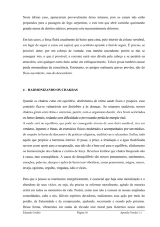 Eduardo Coelho Página 16 Apostila Versão 1.1
Neste último caso, apareceriam provavelmente dores intensas, pois os canais não estão
preparados para a passagem do fogo serpentino, e este tem que abrir caminho queimando
grande massa de detritos etéricos, processo este necessariamente doloroso.
Em tais casos, a força fluirá usualmente de baixo para cima, pelo interior da coluna vertebral,
em lugar de seguir o curso em espiral, que o ocultista aprende a fazê-lo seguir. É preciso, se
possível, deter, por um esforço de vontade, esta marcha ascendente; porém se não se
conseguir isto, o que é provável, a corrente sairá sem dúvida pela cabeça e se perderá na
atmosfera, sem qualquer outro dano senão um enfraquecimento. Talvez possa também causar
perda momentânea da consciência. Entretanto, os perigos realmente graves provêm, não do
fluxo ascendente, mas do descendente.
4 – HARMONIZANDO OS CHAKRAS
Quando os chakras estão em equilíbrio, desfrutamos de ótima saúde física e psíquica, caso
contrário fica-se vulneráveis aos distúrbios e às doenças. Ao estarmos saudáveis, nossos
chakras giram com ritmo e sincronia, porém, com o organismo doente, eles ficam acelerados
ou lentos demais, rodando com dificuldade e provocando perda de energia vital.
A saúde está no equilíbrio, que pode ser conseguido através de uma dieta saudável, rica em
verduras, legumes e frutas, de exercícios físicos moderados e acompanhados por um médico,
do respeito às horas de descanso e de práticas religiosas, meditativas e relaxantes. Enfim, tudo
aquilo que propicie a harmonia interior. O passe, a prece, a irradiação e a água fluidificada
servem como apoio para a recuperação, mas não são a base real para o equilíbrio, alinhamento
ou harmonização dos chakras e centros de força. Devemos lembrar que chakra bloqueado não
é causa, mas conseqüência. A causa do desequilíbrio são nossos pensamentos, sentimentos,
emoções, palavras, desejos e ações de baixo teor vibratório, como pessimismo, mágoa, rancor,
inveja, egoísmo, orgulho, vingança, ódio e vícios.
Para que a pessoa se rearmonize energeticamente, é essencial que haja uma moralização e o
abandono de seus vícios, ou seja, ela precisa se reformar moralmente, agindo de maneira
cristã em todos os momentos da vida. Porém, como isso não é comum às nossas ampliadas
comodidades, cabe a nós, falíveis espíritos devedores, realizarmos essa ação por meio do
perdão, da fraternidade e da compreensão, ajudando, socorrendo e orando pelo próximo.
Dessa forma, vibraremos em ondas de elevado teor moral para fazermos nosso centro
 
