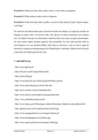 Eduardo Coelho Página 18 Apostila Versão 1.1
Exercício 4: Ponha uma mão sobre o plexo solar e a outra sobre sua garganta.
Exercício 5: Ponha ambas as mãos sobre as têmporas.
Exercício 6: Ponha uma mão sobre o joelho e a outra no lado oposto do peito. Depois troque-
as de lugar.
Os exercícios são direcionados para o desenvolvimento dos chakras: na região do coração, da
traquéia, do plexo solar e do terceiro olho. Eles devem ser feitos exatamente sem nenhum
erro. Os chakras tem que ser alimentados e desenvolvidos com exatas energias determinadas.
Äs vezes nestes órgãos energias negativas são acumuladas. Se você sentir pressão sobre as
suas têmporas ou a sua memória falhar, então faça os exercícios e veja se você é capaz de
minimizar a energia acumulada porque ela é dirigida para o estômago e depois através dos pés
e das pontas dos dedos para fora de você.
7 - REFERÊNCIAS
- http://www.ippb.org.br/
- http://sites.uol.com.br/xango/chakras.html
- http://mistico.blog.pt/
- http://www.bratstvoto.net/vehadi/menupt/b4/chakri_pt.html
- http://www.espacointegracao.com.br/reiki.htm
- http://www.eusouluz.iet.pro.br/kundalini.htm
- http://www.mistico.com/p/chakras/massagemchak.html
- http:// www.umbandaracional.com.br/
- http://www.shama.com.br/bioenergia--chakras/bioenergia--chakras/os-sete-chakras.html
- http://paginas.terra.com.br/saude/pavhane/chacras2.jpg
- http://www.youngagainforever.com/images/chakras.gif
- http://www.healinghappens.com/chakras.jpg
- http://www.experiencefestival.com/images/10005.jpg
 