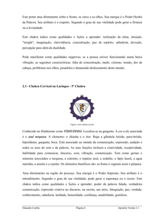 Eduardo Coelho Página 6 Apostila Versão 1.1
Este ponto atua diretamente sobre a fronte, os sinos e os olhos. Sua energia é o Poder Oculto
da Palavra. Seu atributo é o respeito. Segundo o grau de sua vitalidade pode gerar a firmeza
ou a leviandade.
Este chakra indica como qualidades e lições a aprender: realização da alma, intuição,
"insight", imaginação; clarividência, concentração, paz de espírito; sabedoria, devoção,
percepção para além da dualidade.
Pode manifestar como qualidades negativas, se a pessoa estiver funcionando numa baixa
vibração, as seguintes características: falta de concentração, medo, cinismo, tensão, dor de
cabeça, problemas nos olhos, pesadelos e demasiado deslocamento deste mundo.
2.3 - Chakra Cervical ou Laríngeo - 5º Chakra
Figura: www.shama.com.br
Conhecido no Hinduísmo como VISHUDDHA. Localiza-se na garganta. A cor a ele associada
é o azul turquesa. A elemento: o Akasha e o éter. Rege a glândula tiróide, para-tiróide,
hipotálamo, garganta, boca. Está associado ao mundo da comunicação, expressão, audição e
todos os usos do som e da palavra. As suas funções incluem a criatividade, receptividade,
habilidade para comunicar, discurso, som, vibração, comunicação. Tem como gemas e
minerais associados a turquesa, a celestite, o topázio azul, a sodalite, o lápis lazuli, a agua
marinha, a azurite e a ryanite. Os alimentos benéficos são: as frutas e vegetais azuis e púrpura.
Atua diretamente na região do pescoço. Sua energia é o Poder Supremo. Seu atributo é o
entendimento. Segundo o grau de sua vitalidade, pode gerar a esperança ou o receio. Este
chakra indica como qualidades e lições a aprender: poder da palavra falada, verdadeira
comunicação, expressão criativa no discurso, na escrita, nas artes. Integração, paz, verdade,
conhecimento, sabedoria, lealdade, honestidade, confiança, amabilidade, gentileza.
 