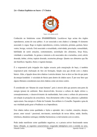 Eduardo Coelho Página 9 Apostila Versão 1.1
2.6 - Chakra Esplênico ou Sacro - 2º Chakra
Figura: www.shama.com.br
Conhecido no hinduísmo como SVADHISTHANA. Localiza-se logo acima dos órgãos
reprodutores, acima do osso púbico. A cor associada a este chakra é a laranja. O elemento
associado é a água. Rege os órgãos reprodutores, ovários, testículos, próstata, genitais, baixo
ventre, bexiga, vesícula. Está associado a sexualidade, criatividade, procriação, sensualidade,
habilidade de sentir emoções, contentamento, assimilação dos alimentos, força física,
vitalidade e sexualidade. As gemas e minerais a ele associados são a turmalina, coral, calcite
dourada, âmbar, citrina, topázio dourado, aventurina pêssego. Quanto aos alimentos que lhe
são benéficos: líquidos, frutos e vegetais laranjas.
É o responsável pela irrigação dos órgãos sexuais; pela energização do baço, é também
responsável pela vitalização do feto em formação, função essa que divide com o chakra
básico. Aliás, a ligação desse dois chakras é estreita demais. Isso se deve ao fato de que parte
da energia kundalini é veiculada do básico para dentro do chakra sacro. É por esse fator que
alguns tibetanos consideram esses dois chakras como um único centro.
É considerado um “dínamo do corpo humano”, pois é através dele que penetra uma parte da
energia (prana) do ambiente. Bem desenvolvido, favorece a soltura do duplo etérico e,
conseqüentemente, o desenvolvimento da mediunidade, bem como a soltura do psicossoma
em relação às projeções da consciência. Atua diretamente sobre o baço, pâncreas e glândulas
supra-renais. Sua energia é o Poder da Vontade. Seu atributo é o Conselho. Segundo o grau de
sua vitalidade pode gerar a Prudência ou a Imprudência.
Este chakra indica como qualidades e lições a aprender: dar e receber, emoções, desejos,
prazer, amor sexual / passional, movimento, assimilação de novas idéias, saúde, família,
tolerância, abandono (entrega), trabalhar harmoniosa e criativamente com os outros.
Pode ainda manifestar como qualidades negativas, se a pessoa estiver funcionando numa
baixa vibração, as seguintes características: exagerada indulgência com a comida ou sexo,
 