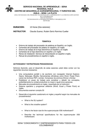 SERVICIO NACIONAL DE APRENDIZAJE – SENA
                    REGIONAL HUILA
 CENTRO DE DESARROLLO AGROEMPRESARIAL Y TURISTICO DEL
                 HUILA – SENA LA PLATA
 LINEA TECNOLOGICA DEL PROGRAMA: TECNOLOGIAS DE LA INFORMACION Y LA COMUNICACIÓN GESTION
                                    DE LA INFORMACION
                                     RED TECNOLÓGICA:
                  TECNOLOGIAS DE LA INFORMACION DISEÑO Y DESARROLLO DE
                                        SOFTWARE




DURACION:             10 Horas (Dos sesiones)

INSTRUCTOR:           Claudia Suarez, Rubén Darío Ramírez Cuellar




                                      TEMÁTICA

       Entorno de trabajo del procesador de palabras en Español y en Inglés.
       Comandos del procesador de palabra en español y en inglés
       Entorno de trabajo de la hoja electrónica en Español y en Inglés
       Comandos de la hoja electrónica en español y en inglés
       Planos de instalación: técnicas de interpretación en español e inglés.
       Manual de procedimientos en español e inglés.



ACTIVIDADES Y ESTRATEGIAS PEDAGOGICAS:

Señor(a) Aprendiz, para el desarrollo de estas sesiones usted debe contar con los
siguientes recursos necesarios:

       Una computadora portátil o de escritorio con navegador Internet Explorer,
       Opera, Netscape, Mozilla, Herramientas ofimáticas como Word, Power Point,
       Lector de Archivos PDF o similar, Compresor de archivos Winrar o Similar.
       Establecer un grupo de trabajo para socializar y debatir los conceptos,
       preferiblemente su unidad productiva no mayor o igual cinco personas.
       Manuales de procedimiento en ingles. (soportado por el instructor)
       Sistema operativo y programas utilitarios (Word, Excel y Power Point) en
       ingles.
       Documentos examen comptia 50

   1. Desarrolle el siguiente cuestionario en ingles y español según los manuales de
      procedimientos:

              What is the SLI system?

              What is the crossfire system?


              What is the factor size for the supercomputer X58 motherboard?

              Describe the technical specifications for the supercomputer X58
              motherboard.


     SENA “CONOCIMIENTO Y EMPRENDIMIENTO PARA TODOS LOS
                        COLOMBIANOS”
 