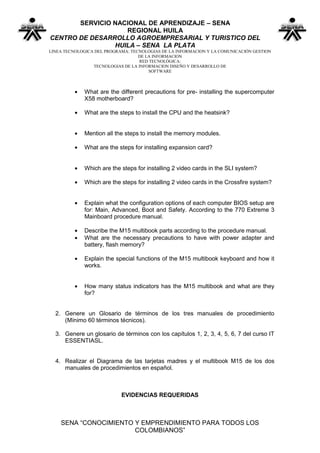 SERVICIO NACIONAL DE APRENDIZAJE – SENA
                   REGIONAL HUILA
CENTRO DE DESARROLLO AGROEMPRESARIAL Y TURISTICO DEL
                HUILA – SENA LA PLATA
LINEA TECNOLOGICA DEL PROGRAMA: TECNOLOGIAS DE LA INFORMACION Y LA COMUNICACIÓN GESTION
                                   DE LA INFORMACION
                                    RED TECNOLÓGICA:
                 TECNOLOGIAS DE LA INFORMACION DISEÑO Y DESARROLLO DE
                                       SOFTWARE



             What are the different precautions for pre- installing the supercomputer
             X58 motherboard?

             What are the steps to install the CPU and the heatsink?


             Mention all the steps to install the memory modules.

             What are the steps for installing expansion card?


             Which are the steps for installing 2 video cards in the SLI system?

             Which are the steps for installing 2 video cards in the Crossfire system?


             Explain what the configuration options of each computer BIOS setup are
             for: Main, Advanced, Boot and Safety. According to the 770 Extreme 3
             Mainboard procedure manual.

             Describe the M15 multibook parts according to the procedure manual.
             What are the necessary precautions to have with power adapter and
             battery, flash memory?

             Explain the special functions of the M15 multibook keyboard and how it
             works.


             How many status indicators has the M15 multibook and what are they
             for?


  2. Genere un Glosario de términos de los tres manuales de procedimiento
     (Mínimo 60 términos técnicos).

  3. Genere un glosario de términos con los capítulos 1, 2, 3, 4, 5, 6, 7 del curso IT
     ESSENTIASL.


  4. Realizar el Diagrama de las tarjetas madres y el multibook M15 de los dos
     manuales de procedimientos en español.



                            EVIDENCIAS REQUERIDAS



    SENA “CONOCIMIENTO Y EMPRENDIMIENTO PARA TODOS LOS
                       COLOMBIANOS”
 