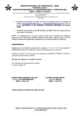 SERVICIO NACIONAL DE APRENDIZAJE – SENA
                    REGIONAL HUILA
 CENTRO DE DESARROLLO AGROEMPRESARIAL Y TURISTICO DEL
                 HUILA – SENA LA PLATA
 LINEA TECNOLOGICA DEL PROGRAMA: TECNOLOGIAS DE LA INFORMACION Y LA COMUNICACIÓN GESTION
                                    DE LA INFORMACION
                                     RED TECNOLÓGICA:
                  TECNOLOGIAS DE LA INFORMACION DISEÑO Y DESARROLLO DE
                                        SOFTWARE


       Presentar el desarrollo del taller al final de la sesión, Enviar la actividad al
       correo rubramirez@misena.edu.co y claudiasuarezb@misena.edu.co con el
       asunto ACTIVIDAD 18 DE FEBRERO TECNICOS SISTEMAS LA PLATA
       65384

       Presentar la evaluación el día 25 de febrero de 2011 donde se evaluara todo lo
       visto hasta el momento.

NOTA: La socialización es en grupo pero el envió de la actividad es individual,
pregunte a sus instructores tutores cualquier duda sobre cualquier tema, avié los
trabajos debidamente presentados (Muestre que se esta formando en Sistemas)


COMPROMISOS:

Estudiar todos los QUIZ que presenta los capítulos 1, 2, 3, 4, 5, 6, 7 del modulo IT
ESSENTIAL ya que en la evaluación aparecerán preguntas de ese material.

Analizar y traducir las 50 preguntas del documento EXAMEN COMPTIA 50 para la
actividad de las próximas sesiones.

Documentos Adjuntos a este plan de sesión:

Tres manuales de procedimiento en Ingles
Examen Comptia 50




RUBEN DARIO RAMIREZ CUELLAR                        CLAUDIA SUAREZ BOTIA
 Instructor TELEINFORMATICA                           Instructor INGLES
       SENA - C.D.A.T.H                               SENA - C.D.A.T.H




“Quien rechaza el orden le da campo al caos”




     SENA “CONOCIMIENTO Y EMPRENDIMIENTO PARA TODOS LOS
                        COLOMBIANOS”
 