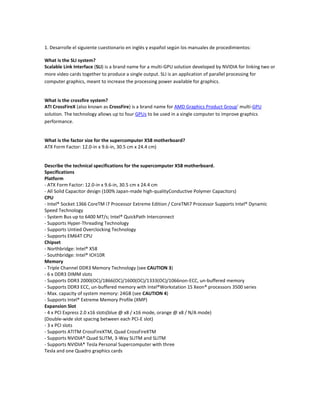 1. Desarrolle el siguiente cuestionario en inglés y español según los manuales de procedimientos: <br />What is the SLI system? <br />Scalable Link Interface (SLI) is a brand name for a multi-GPU solution developed by NVIDIA for linking two or more video cards together to produce a single output. SLI is an application of parallel processing for computer graphics, meant to increase the processing power available for graphics.<br />What is the crossfire system? <br />ATI CrossFireX (also known as CrossFire) is a brand name for AMD Graphics Product Group' multi-GPU solution. The technology allows up to four GPUs to be used in a single computer to improve graphics performance.<br />What is the factor size for the supercomputer X58 motherboard? <br />ATX Form Factor: 12.0-in x 9.6-in, 30.5 cm x 24.4 cm)<br />Describe the technical specifications for the supercomputer X58 motherboard. <br />Specifications<br />Platform<br />- ATX Form Factor: 12.0-in x 9.6-in, 30.5 cm x 24.4 cm<br />- All Solid Capacitor design (100% Japan-made high-quality Conductive Polymer Capacitors)<br />CPU <br />- Intel® Socket 1366 CoreTM i7 Processor Extreme Edition / CoreTM i7 Processor Supports Intel® Dynamic Speed Technology<br />- System Bus up to 6400 MT/s; Intel® QuickPath Interconnect<br />- Supports Hyper-Threading Technology<br />- Supports Untied Overclocking Technology<br />- Supports EM64T CPU<br />Chipset <br />- Northbridge: Intel® X58<br />- Southbridge: Intel® ICH10R<br />Memory <br />- Triple Channel DDR3 Memory Technology (see CAUTION 3)<br />- 6 x DDR3 DIMM slots<br />- Supports DDR3 2000(OC)/1866(OC)/1600(OC)/1333(OC)/1066 non-ECC, un-buffered memory<br />- Supports DDR3 ECC, un-buffered memory with Intel® Workstation 1S Xeon® processors 3500 series<br />- Max. capacity of system memory: 24GB (see CAUTION 4)<br />- Supports Intel® Extreme Memory Profile (XMP)<br />Expansion Slot <br />- 4 x PCI Express 2.0 x16 slots (blue @ x8 / x16 mode, orange @ x8 / N/A mode)<br />(Double-wide slot spacing between each PCI-E slot)<br />- 3 x PCI slots<br />- Supports ATITM CrossFireXTM, Quad CrossFireXTM<br />- Supports NVIDIA® Quad SLITM, 3-Way SLITM and SLITM<br />- Supports NVIDIA® Tesla Personal Supercomputer with three<br />Tesla and one Quadro graphics cards<br />Audio<br />- 7.1 CH Windows® VistaTM Premium Level HD Audio with Content Protection<br />- DAC with 110dB dynamic range (ALC890 Audio Codec)<br />- DTS (Digital Theater Systems) support (see CAUTION 5)<br />LAN<br />- PCIE x1 Gigabit LAN 10/100/1000 Mb/s<br />- Realtek RTL8111DL<br />- Supports Wake-On-LAN<br />- Supports Dual LAN with Teaming function<br />Rear Panel I/O <br />I/O Panel<br />- 1 x PS/2 Mouse Port<br />- 1 x PS/2 Keyboard Port<br />- 1 x Coaxial SPDIF Out Port<br />- 1 x Optical SPDIF Out Port<br />- 6 x Ready-to-Use USB 2.0 Ports<br />- 1 x Powered eSATAII/USB Connector<br />- 2 x RJ-45 LAN Ports with LED (ACT/LINK LED and SPEED LED)<br />- 1 x IEEE 1394 Port<br />- HD Audio Jack: Side Speaker/Rear Speaker/Central/Bass/<br />Line in/Front Speaker/Microphone<br />Connector <br />- 6 x SATAII 3.0Gb/s connectors, support RAID (RAID 0,<br />RAID 1, RAID 10, RAID 5 and Intel Matrix Storage), NCQ,<br />AHCI and “Hot Plug” functions<br />* 2 SATAII 3.0 Gb/s connectors can be used as eSATAII connectors<br />- 1 x ATA133 IDE connector (supports 2 x IDE devices)<br />- 1 x Floppy connector<br />- 1 x IR header<br />- 1 x COM port header<br />- 1 x HDMI_SPDIF header<br />- 1 x IEEE 1394 header<br />- CPU/Chassis/NB/Power FAN connector<br />- 24 pin ATX power connector<br />- 8 pin 12V power connector<br />- CD in header<br />- Front panel audio connector<br />- 3 x USB 2.0 headers (support 5 USB 2.0 ports)<br />BIOS Feature <br />- 8Mb AMI BIOS<br />- AMI Legal BIOS<br />- Supports “Plug and Play”<br />- ACPI 1.1 Compliance Wake Up Events<br />- Supports jumperfree<br />- SMBIOS 2.3.1 Support<br />- CPU, DRAM, NB, SB, VTT Voltage Multi-adjustment<br />- Supports I. O. T. (Intelligent Overclocking Technology)<br />- Supports Smart BIOS<br />Support CD<br />- Drivers, Utilities, AntiVirus Software (Trial Version)<br />Unique Feature<br />- ASRock OC Tuner <br />- Intelligent Energy Saver <br />- Instant Boot<br />- Hybrid Booster:<br />- CPU Frequency Stepless Control <br />- ASRock U-COP <br />- Boot Failure Guard (B.F.G.) <br />Hardware  Monitor<br />- CPU Temperature Sensing<br />- Chassis Temperature Sensing<br />- CPU/Chassis/NB/Power Fan Tachometer<br />- CPU Quiet Fan<br />- Voltage Monitoring: +12V, +5V, +3.3V, CPU Vcore<br />OS <br />- Microsoft® Windows® XP / XP 64-bit / VistaTM / VistaTM 64-bit compliant<br />Certifications - FCC, CE, WHQL<br />What are the different precautions for pre- installing the supercomputer X58 motherboard? <br />Pre-installation Precautions<br />Take note of the following precautions before you install motherboard components or change any motherboard settings.<br />1. Unplug the power cord from the wall socket before touching any component.<br />2. To avoid damaging the motherboard components due to static electricity, NEVER place your motherboard directly on the carpet or the like. Also remember to use a grounded wrist strap or touch a safety grounded object before you handle components.<br />3. Hold components by the edges and do not touch the ICs.<br />4. Whenever you uninstall any component, place it on a grounded antistatic pad or<br />in the bag that comes with the component.<br />Before you install or remove any component, ensure that the power is switched off or the power cord is detached from the power supply.<br />Failure to do so may cause severe damage to the motherboard, peripherals, and/or components. <br />What are the steps to install the CPU and the heatsink? <br />Installation of CPU Fan and Heatsink<br />This motherboard is equipped with 1366-Pin socket that supports Intel 1366-Pin CPU.<br />Please adopt the type of heatsink and cooling fan compliant with Intel 1366-Pin CPU to dissipate heat. Before you installed the heatsink, you need to spray thermal interface material between the CPU and the heatsink to improve heat dissipation. Ensure that the CPU and the heatsink are securely fastened and in good contact with each other. Then connect the CPU fan to the CPU_FAN connector (CPU_FAN1, see page 12, No. 35).<br />For proper installation, please kindly refer to the instruction manuals of your CPU fan and heatsink.<br />Below is an example to illustrate the installation of the heatsink for 1366-Pin CPU.<br />Step 1. Apply thermal interface material onto center of IHS on the socket surface.<br />Step 2. Place the heatsink onto the socket. Ensure fan cables are oriented on side closest to the<br />CPU fan connector on the motherboard (CPU_FAN1, see page 12, No. 35).<br />Step 3. Align fasteners with the motherboard throughholes.<br />Step 4. Rotate the fastener clockwise, then press down on fastener caps with thumb to install and lock. Repeat with remaining fasteners.<br />If you press down the fasteners without rotating them clockwise, the heatsink cannot be secured on the motherboard.<br />Step 5. Connect fan header with the CPU fan connector on the motherboard.<br />Step 6. Secure excess cable with tie-wrap to ensure cable does not interfere with fan operation or contact other components.<br />Mention all the steps to install the memory modules. <br />Step 1. Unlock a DIMM slot by pressing the retaining clips outward.<br />Step 2. Align a DIMM on the slot such that the notch on the DIMM matches the break on the slot.<br />The DIMM only fits in one correct orientation. It will cause permanent damage to the motherboard and the DIMM if you force the DIMM into the slot at incorrect orientation.<br />Step 3. Firmly insert the DIMM into the slot until the retaining clips at both ends fully<br />snap back in place and the DIMM is properly seated.<br />What are the steps for installing expansion card? <br />Installing an expansion card<br />Step 1. Before installing the expansion card, please make sure that the power supply is switched off or the power cord is unplugged. Please read the documentation of the expansion card and make necessary hardware settings for the card before you start the installation.<br />Step 2. Remove the system unit cover (if your motherboard is already installed in a chassis).<br />Step 3. Remove the bracket facing the slot that you intend to use. Keep the screws for later use.<br />Step 4. Align the card connector with the slot and press firmly until the card is completely seated on the slot.<br />Step 5. Fasten the card to the chassis with screws.<br />Step 6. Replace the system cover.<br />Which are the steps for installing 2 video cards in the SLI system? <br />Installing Two SLITM-Ready Graphics Cards<br />Step 1. Install the identical SLITM-ready graphics cards that are NVIDIA® certified because different types of graphics cards will not work together properly. (Even the GPU chips version shall be the same.) Insert one graphics card into PCIE1 slot and the other graphics card to PCIE3 slot. Make sure that the cards are properly seated on the slots.<br />Step2. If required, connect the auxiliary power source to the PCI Express graphics cards.<br />Step4. Connect a VGA cable or a DVI cable to the monitor connector or the DVI connector of the graphics card that is inserted to PCIE1 slot.<br />Which are the steps for installing 2 video cards in the Crossfire system? <br />Step 1. Insert one Radeon graphics card into PCIE1 slot and the other Radeon graphics card to PCIE3 slot. Make sure that the cards are properly seated on the slots.<br />Step 2. Connect two Radeon graphics cards by installing ASRock XFire_Bridge_3S Card on ASRock XFire_Bridge_3S Card Interconnects on the top of Radeon graphics cards. (If there are two gold fingers on each Radeon graphics card,<br />please use two ASRock XFire_Bridge_3S Cards to connect two Radeon graphics cards.)<br />Step 3. Connect the DVI monitor cable to the DVI connector on the Radeon graphics card on PCIE1 slot. (You may use the DVI to D-Sub adapter to convert the DVI connector to D-Sub interface, and then connect the D-Sub monitor cable to the DVI to D-Sub adapter.)<br />Explain what the configuration options of each computer BIOS setup are for: Main, Advanced, Boot and Safety. According to the 770 Extreme 3 Mainboard procedure manual. <br />Main Screen<br />When you enter the BIOS SETUP UTILITY, the Main screen will appear and display the system overview.<br />Advanced Screen<br />In this section, you may set the configurations for the following items: CPU Configuration, Chipset Configuration, ACPI Configuration, Storage Configuration, PCIPnP Configuration, Floppy Configuration, SuperIO Configuration, and USB Configuration.<br />Hardware Health Event Monitoring Screen<br />In this section, it allows you to monitor the status of the hardware on your system, including the parameters of the CPU temperature, motherboard temperature, CPU fan speed, chassis fan speed, and the critical voltage.<br />Boot Screen<br />In this section, it will display the available devices on your system for you to configure the boot settings and the boot priority.<br />Describe the M15 Notebook parts according to the procedure manual. <br />Top Side<br />1- Camera<br />2- Display Panel<br />3- Wireless Switch<br />4- Power Switch (details later in this document)<br />5- Power Indicator (details later in this document)<br />6- Battery Charge Indicator (details later in this document)<br />7- Keyboard<br />8- Microphone (Built-in)<br />9- Touchpad and Buttons<br />10- Status Indicators (top)<br />Front Side<br />1-Audio Speakers (Left and Right)<br />Rear Side<br />2- LAN Port<br />3- Modem Port (on selected models)<br />4- USB Port (2.0/1.1) (on selected models) <br />5-HDMI (High-Definition Multimedia Interface)<br />6- Display (Monitor) Output<br />7- Power (DC) Input<br />CAUTION: MAY BECOME WARM TO HOT WHEN IN USE. BE SURE NOT TO COVER<br />THE ADAPTER AND KEEP IT AWAY FROM YOUR BODY<br />8- Kensington® Lock Port<br />Right Side<br />9- Headphone Output Jack<br />10- Microphone Input Jack<br />11- USB Port (2.0/1.1) (on selected models)<br />12- Flash Memory Reader<br />13- Status Indicators (side)<br />Left Side<br />14- Optical Drive<br />What are the necessary precautions to have with power adapter and battery, flash memory? <br />Using AC Power<br />The Notebook PC power is comprised of two parts, the power adapter and the battery power system.<br />The power adapter converts AC power from a wall outlet to the DC power required by the Notebook PC. Your Notebook PC comes with a universal AC-DC adapter. That means that you may connect the power cord to any 100V-120V as well as 220V- 240V outlets without setting switches or using power converters. Different countries may require that an adapter be used to connect the provided US-standard AC power cord to a different standard.<br />Most hotels will provide universal outlets to support different power cords as well as voltages. It is always best to ask an experienced traveler about AC outlet voltages when bringing power adapters to another country.<br />Using Battery Power<br />The Notebook PC is designed to work with a removable battery pack. The battery pack consists of a set of battery cells housed together. A fully charged pack will provide several hours of battery life, which can be further extended by using power management features through the BIOS setup. Additional battery packs are optional and can be purchased separately through a Notebook PC retailer.<br />Installing and Removing the Battery Pack<br />Your Notebook PC may or may not have its battery pack installed. If your Notebook PC does not have its battery pack installed, use the following procedures to install the battery pack.<br />Flash Memory Card Reader<br />Normally a memory card reader must be purchased separately in order to use memory cards from devices such as digital cameras, MP3 players, mobile phones, and PDAs. This Notebook PC has a single built-in memory card reader that can use many flash memory cards as shown in the example below. The built-in memory card reader is not only convenient, but also faster.<br />Explain the special functions of the M15 multibook keyboard and how it works. <br />How many status indicators has the M15 multibook and what are they for? <br />PLAN DE SESION FEBRERO 18<br />EN ESPAÑOL<br />¿Que es el sistema SLI? <br />Inter Interfaz de Enlace Escalable faz de Enlace Escalable (SLI) es el nombre dado a la solución multi-GPU desarrollada por Nvidia para enlazar dos o mas tarjetas de video para que juntas den una sola salida. SLI es una aplicación de proceso en paralelo para computar graficos, con el propocito de incrementar el poder de procesamiento en graficos.<br />¿Que es el sistema Crossfire? <br />ATI CrossFireX (tambien conosida como CrossFire) es el nombre dado por AMD Graphics Product Group' a su solución multi-GPU. Esta tecnologia permite que hasta cuatro GPUs sean usadas en un solo computador para mejorar el rendimiento grafico.<br />¿Cual es el factor de forma de la Placa supercomputer X58? <br />Factor de forma ATX: 12.0-in x 9.6-in, 30.5 cm x 24.4 cm)<br />Describa las espesificaciones tecnicas de la supercomputer X58 motherboard. <br />Especificaciones<br />Platforma<br />- ATX Factor de forma: 12.0-in x 9.6-in, 30.5 cm x 24.4 cm<br />- Todos los capacitors son de diseño solido (100% capacitores Japaneses de polímeros de alta calidad y conductividad)<br />CPU <br />- Intel® Socket 1366 CoreTM i7 Processor Extreme Edition / CoreTM i7 Processor Supports Intel® Dynamic Speed Technology<br />- System Bus up to 6400 MT/s; Intel® QuickPath Interconnect<br />- Supports Hyper-Threading Technology<br />- Supports Untied Overclocking Technology<br />- Supports EM64T CPU<br />Chipset <br />- Northbridge: Intel® X58<br />- Southbridge: Intel® ICH10R<br />Memory <br />- Triple Channel DDR3 Memory Technology (see CAUTION 3)<br />- 6 x DDR3 DIMM slots<br />- Supports DDR3 2000(OC)/1866(OC)/1600(OC)/1333(OC)/1066 non-ECC, un-buffered memory<br />- Supports DDR3 ECC, un-buffered memory with Intel® Workstation 1S Xeon® processors 3500 series<br />- Max. capacity of system memory: 24GB (see CAUTION 4)<br />- Supports Intel® Extreme Memory Profile (XMP)<br />Expansion Slot <br />- 4 x PCI Express 2.0 x16 slots (blue @ x8 / x16 mode, orange @ x8 / N/A mode)<br />(Double-wide slot spacing between each PCI-E slot)<br />- 3 x PCI slots<br />- Supports ATITM CrossFireXTM, Quad CrossFireXTM<br />- Supports NVIDIA® Quad SLITM, 3-Way SLITM and SLITM<br />- Supports NVIDIA® Tesla Personal Supercomputer with three<br />Tesla and one Quadro graphics cards<br />Audio<br />- 7.1 CH Windows® VistaTM Premium Level HD Audio with Content Protection<br />- DAC with 110dB dynamic range (ALC890 Audio Codec)<br />- DTS (Digital Theater Systems) support (see CAUTION 5)<br />LAN<br />- PCIE x1 Gigabit LAN 10/100/1000 Mb/s<br />- Realtek RTL8111DL<br />- Supports Wake-On-LAN<br />- Supports Dual LAN with Teaming function<br />Rear Panel I/O <br />I/O Panel<br />- 1 x PS/2 Mouse Port<br />- 1 x PS/2 Keyboard Port<br />- 1 x Coaxial SPDIF Out Port<br />- 1 x Optical SPDIF Out Port<br />- 6 x Ready-to-Use USB 2.0 Ports<br />- 1 x Powered eSATAII/USB Connector<br />- 2 x RJ-45 LAN Ports with LED (ACT/LINK LED and SPEED LED)<br />- 1 x IEEE 1394 Port<br />- HD Audio Jack: Side Speaker/Rear Speaker/Central/Bass/<br />Line in/Front Speaker/Microphone<br />Connector <br />- 6 x SATAII 3.0Gb/s connectors, support RAID (RAID 0,<br />RAID 1, RAID 10, RAID 5 and Intel Matrix Storage), NCQ,<br />AHCI and “Hot Plug” functions<br />* 2 SATAII 3.0 Gb/s connectors can be used as eSATAII connectors<br />- 1 x ATA133 IDE connector (supports 2 x IDE devices)<br />- 1 x Floppy connector<br />- 1 x IR header<br />- 1 x COM port header<br />- 1 x HDMI_SPDIF header<br />- 1 x IEEE 1394 header<br />- CPU/Chassis/NB/Power FAN connector<br />- 24 pin ATX power connector<br />- 8 pin 12V power connector<br />- CD in header<br />- Front panel audio connector<br />- 3 x USB 2.0 headers (support 5 USB 2.0 ports)<br />BIOS Feature <br />- 8Mb AMI BIOS<br />- AMI Legal BIOS<br />- Supports “Plug and Play”<br />- ACPI 1.1 Compliance Wake Up Events<br />- Supports jumperfree<br />- SMBIOS 2.3.1 Support<br />- CPU, DRAM, NB, SB, VTT Voltage Multi-adjustment<br />- Supports I. O. T. (Intelligent Overclocking Technology)<br />- Supports Smart BIOS<br />Support CD<br />- Drivers, Utilities, AntiVirus Software (Trial Version)<br />Unique Feature<br />- ASRock OC Tuner <br />- Intelligent Energy Saver <br />- Instant Boot<br />- Hybrid Booster:<br />- CPU Frequency Stepless Control <br />- ASRock U-COP <br />- Boot Failure Guard (B.F.G.) <br />Hardware  Monitor<br />- CPU Temperature Sensing<br />- Chassis Temperature Sensing<br />- CPU/Chassis/NB/Power Fan Tachometer<br />- CPU Quiet Fan<br />- Voltage Monitoring: +12V, +5V, +3.3V, CPU Vcore<br />OS <br />- Microsoft® Windows® XP / XP 64-bit / VistaTM / VistaTM 64-bit compliant<br />Certifications - FCC, CE, WHQL<br />