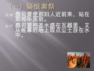 （一）疑恨素祭5:16祭司要使那妇人近前来、站在耶和华面前。  5:17祭司要把圣水盛在瓦器里、又从帐幕的地上取点尘土放在水中。 