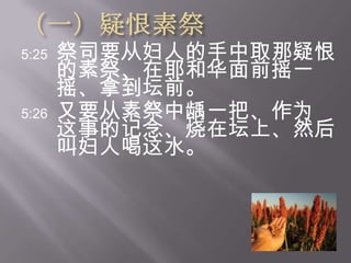（一）疑恨素祭5:25祭司要从妇人的手中取那疑恨的素祭、在耶和华面前摇一摇、拿到坛前。  5:26又要从素祭中龋一把、作为这事的记念、烧在坛上、然后叫妇人喝这水。  