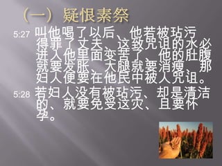 （一）疑恨素祭5:27叫他喝了以后、他若被玷污得罪了丈夫、这致咒诅的水必进入他里面变苦了、他的肚腹就要发胀、大腿就要消瘦、那妇人便要在他民中被人咒诅。  5:28若妇人没有被玷污、却是清洁的、就要免受这灾、且要怀 孕。 
