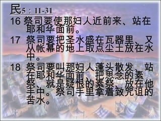 民5：11-31 16 祭司要使那妇人近前来、站在耶和华面前。 17 	祭司要把圣水盛在瓦器里、又从帐幕的地上取点尘土放在水中。  18 	祭司要叫那妇人蓬头散发、站在耶和华面前、把思念的素 祭、就是疑恨的素祭、放在他手中。祭司手里拿着致咒诅的苦水。  