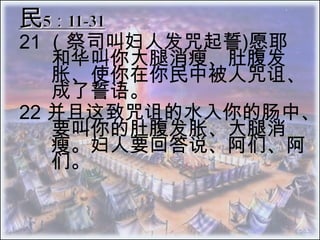 民5：11-31 21 （祭司叫妇人发咒起誓)愿耶和华叫你大腿消瘦、肚腹发 胀、使你在你民中被人咒诅、成了誓语。  22 	并且这致咒诅的水入你的肠中、要叫你的肚腹发胀、大腿消 瘦。妇人要回答说、阿们、阿们。 
