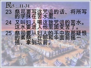 民5：11-31 23 	祭司要写这咒诅的话、将所写的字抹在苦水里、  24 	又叫妇人喝这致咒诅的苦水。这水要进入他里面变苦了。  25 	祭司要从妇人的手中取那疑恨的素祭、在耶和华面前摇一摇、拿到坛前。 