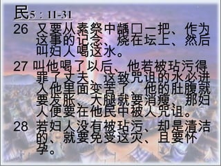 民5：11-31 26 	又要从素祭中龋一把、作为这事的记念、烧在坛上、然后叫妇人喝这水。  27 叫他喝了以后、他若被玷污得罪了丈夫、这致咒诅的水必进入他里面变苦了、他的肚腹就要发胀、大腿就要消瘦、那妇人便要在他民中被人咒诅。  28 	若妇人没有被玷污、却是清洁的、就要免受这灾、且要怀 孕。 