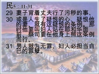 民5：11-31 29 	妻子背着丈夫行了污秽的事、  30 	或是人生了疑恨的心、疑恨他的妻、就有这疑恨的条例。那时他要叫妇人站在耶和华面 前、祭司要在他身上照这条例而行、  31 	男人就为无罪、妇人必担当自己的罪孽。 