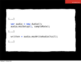 [...]

                     var audio = new Audio();
                     audio.mozSetup(1, sampleRate);

                [...]

                     written = audio.mozWriteAudio(tail);

                [...]




Montag, 21. Februar 2011
 