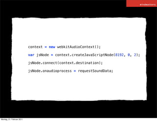 context = new webkitAudioContext();

                           var jsNode = context.createJavaScriptNode(8192, 0, 2);

                           jsNode.connect(context.destination);

                           jsNode.onaudioprocess = requestSoundData;




Montag, 21. Februar 2011
 
