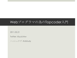 Webプログラマの為のTopcoder入門 2011.02.21 Twitter: @yuichirw ハッシュタグ: #atstudy 