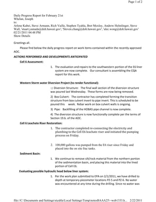 Page 1 of 2



Daily Progress Report for February 21st
Whelan, Joseph
to:
Arlene Kabei, Steve Armann, Rich Vaille, Stephen Tyahla, Bret Moxley, Andrew Helmlinger, Steve
Wall, 'stuart.yamada@doh.hawaii.gov', 'Steven.chang@doh.hawaii.gov', 'alec.wong@doh.hawaii.gov'
02/21/2011 04:48 PM
Show Details

Greetings all. 
    Please find below the daily progress report on work items contained within the recently approved 
AOC.   
ACTIONS PERFORMED AND DEVELOPMENTS ANTICIPATED 
     Cell 6 Assessment: 
                              1. The evaluation and repairs to the southwestern portion of the E6 liner 
                                 system are now complete.   Our consultant is assembling the CQA 
                                 report for this work.  
                                   
     Western Storm water Diversion Project (to render functional): 
                              1)  Diversion Structure:   The final wall section of the diversion structure 
                              was poured last Wednesday.  These forms are now being removed. 
                              2)  Box Culvert:   The contractor has completed forming the transition 
                              structure from box culvert invert to pipe invert. This is scheduled to be 
                              poured this     week.  Rebar work on box culvert walls is ongoing.    
                              3)  Pipe:   Backfilling of the HOBAS pipe channel is now complete. 
                              4)  The diversion structure is now functionally complete per the terms of 
                              Section 19.b. of the AOC. 
     Cell 6 Leachate Riser Restoration: 
                              1. The contractor completed re‐connecting the electricity and 
                                 plumbing to the Cell E6 leachate riser and initiated the pumping 
                                 process on Friday.    
                                    
                              2. 108,000 gallons was pumped from the E6 riser since Friday and
                                 placed into the on site frac tanks.  
     Sediment Basin: 
                              1. We continue to remove silt/rock material from the northern portion 
                                 of the sedimentation basin, and placing this material into the lined 
                                 portion of Cell E6. 
        Evaluating possible hydraulic head below liner system: 
                              1. Per the work plan submitted to EPA on 2/1/2011, we have drilled to 
                                 depth at temporary piezometer locations PZ‐5 and PZ‐6. No water 
                                 was encountered at any time during the drilling. Since no water was 




file://C:Documents and SettingsstyahlaLocal SettingsTempnotesBAAA25~web1333.h... 2/22/2011
 