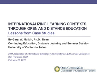 Internationalizing Learning Contexts through Open and Distance EducationLessons from Case Studies By Gary. W. Matkin, Ph.D., Dean Continuing Education, Distance Learning and Summer Session University of California, Irvine 2011 Association of International Education Administrators (AIEA) Annual Conference San Francisco, Calif. February 22, 2011 
