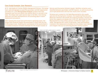Case Study Example: User Research
At St. Jude Medical’s Cardiac Rhythm Management Division, the design
team used ethnography to study the pacemaker and ICD implantation
procedure for a new Pacing System Analyzer product that tests
implanted lead functions before the medical device is secured in the
body. The design team spent several days in the field, interviewing
physicians and sales representatives and attending about a dozen
implantation procedures.
After studying the actual work performed in operating rooms, the
design team produced helpful documentation to share with the rest
of the product team. Modeling the maintenance of the sterile field in
a crowded workspace revealed challenges for the smooth transfer of

devices and information between people. Workflow variations were
identified between pacemaker and ICD implants, as well as around the
use of specialized tests and how test results were recorded.
Personas were created for the Sales Representative who usually
operates the Pacing System Analyzer; the Implanting Physician and
Physician’s Assistant who handle the surgical procedure; and also the
Nurse who supports everybody else in the O.R. Identifying the Sales
Representative as the primary persona clarified the target user’s
needs. Recognizing the variety of personnel, tools and workflows
involved in the implantation procedure let the product team identify
and mitigate risks such as switching between medical systems.

Users are best understood in context

Images this page

Sarah McDevitt

Whitepaper • Interaction Design for Medical Systems 10

 
