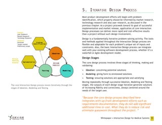 5. Iterative Design Process
Most product development efforts will begin with problem
identification, which properly should be informed by market research,
technology research and also user research, as discussed in the
previous chapter. As a project proceeds toward its goal of successful
implementation and market release, application of core Interaction
Design processes can deliver more rapid and cost-effective results
than a project without such design involvement.
Design is a fundamentally iterative problem-solving activity. The tools
and methods applied throughout the Interaction Design process are
flexible and adaptable for each problem’s unique set of inputs and
constraints. Also, the basic Interaction Design process can integrate
well with your existing software development process, whether it’s a
waterfall or Agile development model.

Design Stages
The core design process involves three stages of thinking, making and
validating:
•	 Ideation: conceiving potential solutions
•	 Modeling: giving form to envisioned solutions
•	 Testing: ensuring solutions are appropriate and satisfying
The core Interaction Design process moves iteratively through the
stages of Ideation, Modeling and Testing

Moving repeatedly through successive Ideation, Modeling and Testing
stages, the outputs of each design stage iteration generate solutions
of increasing fidelity and correctness, always centered around the
needs of the target user.

“Because the core design process described here
integrates with up-front development efforts such as
requirements documentation, they do not add significant
additional time or cost. What they do is reduce risk and
eliminate guesswork throughout the project. ”
Whitepaper • Interaction Design for Medical Systems 11

 