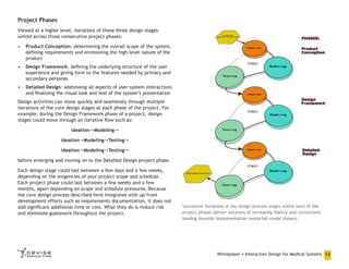 Project Phases
Viewed at a higher level, iterations of these three design stages
unfold across three consecutive project phases:
•	 Product Conception: determining the overall scope of the system,
defining requirements and envisioning the high-level nature of the
product
•	 Design Framework: defining the underlying structure of the user
experience and giving form to the features needed by primary and
secondary personas
•	 Detailed Design: addressing all aspects of user-system interactions
and finalizing the visual look and feel of the system’s presentation
Design activities can move quickly and seamlessly through multiple
iterations of the core design stages at each phase of the project. For
example, during the Design Framework phase of a project, design
stages could move through an iterative flow such as:
IdeationModeling
IdeationModelingTesting
IdeationModelingTesting
before emerging and moving on to the Detailed Design project phase.
Each design stage could last between a few days and a few weeks,
depending on the exigencies of your project scope and schedule.
Each project phase could last between a few weeks and a few
months, again depending on scope and schedule pressures. Because
the core design process described here integrates with up-front
development efforts such as requirements documentation, it does not
add significant additional time or cost. What they do is reduce risk
and eliminate guesswork throughout the project.

Successive iterations of the design process stages within each of the
project phases deliver solutions of increasing fidelity and correctness
leading towards implementation (waterfall model shown).

Whitepaper • Interaction Design for Medical Systems 12

 