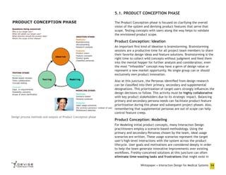 5.1. PRODUCT CONCEPTION PHASE
PRODUCT CONCEPTION PHASE

The Product Conception phase is focused on clarifying the overall
vision of the system and devising product features that serve that
scope. Testing concepts with users along the way helps to validate
the envisioned product scope.

Product Conception: Ideation
An important first kind of Ideation is brainstorming. Brainstorming
sessions are a productive time for all project team members to share
their favorite design ideas and feature solutions. Brainstorming is the
right time to collect wild concepts without judgment and feed them
into the mental hopper for further analysis and consideration; even
the most “infeasible” concept may have a germ of design value or
represent a new market opportunity. No single group can or should
exclusively own product innovation.
Also at this juncture, the Personas identified from design research
can be classified into their primary, secondary and supplemental
designations. This prioritization of target users strongly influences the
design decisions to follow. This activity must be highly collaborative
with key product stakeholders due to its strategic impact. Balancing
primary and secondary persona needs can facilitate product feature
prioritization during this phase and subsequent project phases. Also,
remembering that supplemental personas are out of scope can help
control feature creep.
Design process methods and outputs of Product Conception phase

Product Conception: Modeling
For Modeling initial product concepts, many Interaction Design
practitioners employ a scenario-based methodology. Using the
primary and secondary Personas chosen by the team, ideal usage
scenarios are written. These usage scenarios represent the target
user’s high-level interactions with the system across the product
lifecycle. User goals and motivations are considered deeply in order
to help the team generate innovative improvements over existing
workflows. Freshly-conceived solutions at this juncture can often
eliminate time-wasting tasks and frustrations that might exist in
Whitepaper • Interaction Design for Medical Systems 14

 
