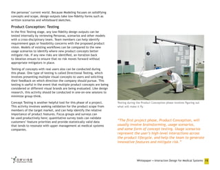 the personas’ current world. Because Modeling focuses on solidifying
concepts and scope, design outputs take low-fidelity forms such as
written scenarios and whiteboard sketches.

Product Conception: Testing
In the first Testing stage, any low-fidelity design outputs can be
tested internally by reviewing Personas, scenarios and other models
with a cross-disciplinary team. Team members can help identify
requirement gaps or feasibility concerns with the proposed product
vision. Models of existing workflows can be compared to the new
usage scenarios to identify where new product concepts better
mitigate risk. If any new risks are identified, an iteration back
to Ideation ensues to ensure that no risk moves forward without
appropriate mitigators in place.
Testing of concepts with real users also can be conducted during
this phase. One type of testing is called Directional Testing, which
involves presenting multiple visual concepts to users and soliciting
their feedback on which direction the company should pursue. This
testing is useful in the event that multiple product concepts are being
considered or different visual brands are being evaluated. Like design
research, this activity should be conducted in one-on-one sessions to
minimize group-think.
Concept Testing is another helpful tool for this phase of a project.
This activity involves seeking validation for the product scope from
members of the target market, and can help identify the relative
importance of product features. Focus groups and surveys can
be used productively here; quantitative survey tools can validate
customers’ feature priorities and provide statistically valid data
that tends to resonate with upper management at medical systems
companies.

Testing during the Product Conception phase involves figuring out
what will make it fly

“The first project phase, Product Conception, will
usually involve brainstorming, usage scenarios,
and some form of concept testing. Usage scenarios
represent the user’s high-level interactions across
the product lifecycle, and help the team to generate
innovative features and mitigate risk.”

Whitepaper • Interaction Design for Medical Systems 15

 