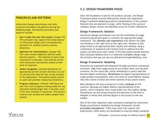 5.2. DESIGN FRAMEWORK PHASE
PRINCIPLES AND PATTERNS
Interaction Design practitioners will refer
to proven principles and patterns during the
Modeling stage. Noteworthy principles and
patterns include:
•	 Don’t make the user feel stupid. [Cooper 97]
This principle may capture the moral essence
of interaction design and is extraordinarily
pertinent for medical systems used by
physicians.
•	 Optimize for intermediates. [Cooper 45]
Few users remain beginners and few users
become experts — the majority of users exist
somewhere in-between, and need be served
with interaction mechanisms suited to their
level of expertise.

After the foundation is laid for the product concept, the Design
Framework phase involves defining the overall user experience.
Design Framework Modeling produces manifestations of the product
features that are deemed in-scope, while Testing at this juncture
validates design choices and identifies areas for further refinement.

Design Framework: Ideation
Interaction Design practitioners can use the scaffolding of usage
scenarios and persona goals to conceive the appropriate design
framework. The ultimate user experience must deliver the right
functionality in the right form at the right time. Ideation at this
phase tends to be approached both visually and verbally, using a
combination of analytical and creative tools to address how the
system can best serve users needs. If this description sounds abstract,
that’s because ideation here is a relatively intangible design stage —
the artifacts that you can see are delivered through Modeling, next.

Design Framework: Modeling

•	 Global navigation. [Tidwell 66] Devote an
appropriate portion of each interface to a set
of controls that take the user to key sections
of the application. This pattern gives control
to users and provides reassuring consistency.

Scenarios are expanded and deepened through successive conceptual
iterations. High-level usage scenarios are broken down into key path
scenarios. On the visual side, initial whiteboard or pencil sketches
become digital wireframes. Wireframes are digital representations of
rough product functionality, with a low level of visual fidelity. Usually
they will consist of black-and-white outlines of key system states.

•	 Progress indicators. [Tidwell 149] Show the
user how much progress is being made for any
operation lasting longer than 2 seconds, even
if the time estimate is imprecise. This pattern
relieves user anxiety and makes people more
patient.

Many designers will also proceed on to static mockups at this
juncture. Mockups are higher-fidelity representations of the
system, which integrate more visual polish into the product design.
Storyboards can also bring scenarios and personas to life when a
designer is handy with drawing figures or has access to life-size
models.
One of the more important tools commonly employed by Interaction
Design practitioners modeling the design framework include
principles and patterns. These may come from experts and
publications, while others are developed as internal design standards
Whitepaper • Interaction Design for Medical Systems 16

 
