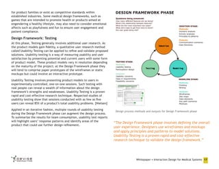 for product families or exist as competitive standards within
established industries. Some medical design frameworks, such as
games that are intended to promote health or products aimed at
engendering a healthy lifestyle, may also need to consider emotional
affects such as playfulness and fun to ensure user engagement and
patient compliance.

DESIGN FRAMEWORK PHASE

Design Framework: Testing
At this phase, Testing generally involves additional user research. As
the product models gain fidelity, a qualitative user research method
called Usability Testing can be applied to refine and validate proposed
solutions. Usability testing is a way of measuring usability and user
satisfaction by presenting potential and current users with some form
of product model. These product models vary in resolution depending
on the maturity of the project; at the Design Framework phase they
will tend to comprise paper prototypes of the wireframes or static
mockups but could involve an interactive prototype.
Usability Testing involves presenting product models to users in
experimentally-controlled, one-on-one sessions. Such testing with
real people can reveal a wealth of information about the design
framework’s strengths and weaknesses. Usability Testing is a proven
rapid and cost-effective research technique. Respected studies of
usability testing show that sessions conducted with as few as five
users can reveal 85% of a product’s total usability problems. [Nielsen]
Applied in an iterative fashion, multiple rounds of usability testing
during the Design Framework phase can augment the design process.
To summarize the results for team consumption, usability test reports
will highlight users’ response patterns and identify areas of the
product that could use further design refinement.

Design process methods and outputs for Design Framework phase

“The Design Framework phase involves defining the overall
user experience. Designers use wireframes and mockups
and apply principles and patterns to model solutions.
Usability Testing is a proven rapid and cost-effective
research technique to validate the design framework.”

Whitepaper • Interaction Design for Medical Systems 17

 