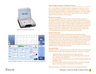 Case Study Example: Design Process
At St. Jude Medical’s Cardiac Rhythm Management Division, one of
the principal clinical platforms was completely re-envisioned using
Interaction Design methods, including user research. The new product
launched as the Merlin™ Patient Care System (PCS) and it features a
large interactive touch-screen display.

Merlin PCS hardware platform

Product Conception
The team designated the Pacer Nurse as the primary persona for
the graphical user interface, marking a strategic shift from focusing
primarily on the Electrophysiologist. Workflow analysis of the previous
system showed that it didn’t accommodate the Pacer Nurse’s routine
protocols well. Ideal usage scenarios were written based on observed
real-world protocols, greatly reducing friction between the system
design and the user’s expectations. The hardware form factor and
visual branding were selected using Directional Testing.
Design Framework
The user experience was architected around the Pacer Nurse
conducting a routine follow-up for both pacemakers and defibrillators.
These steps were built into the overall navigational structure and the
layout of each screen. Key functions such as parameter programming
and device testing were heavily iterated through successive Ideation
and Modeling stages. Design concepts and user interfaces were
validated and improved with several rounds of Usability Testing with
mockups and an interactive prototype.
Detailed Design
During this phase, all aspects of the system were fully articulated and
refined within a waterfall development process. Solutions included:

Initial “FastPath Summary” screen for the Identity® ADx pacemaker

•	 defining elegant representations of large data sets
•	 refining the visual language and documenting clear Graphical
User Interface specifications
•	 serving a different primary persona (the Electrophysiologist) for
printed reports
•	 providing usage scenarios and high-fidelity mockups as design
input to formal product requirements documents
This case study is continued at the end of the following chapter.
Whitepaper • Interaction Design for Medical Systems 19

 