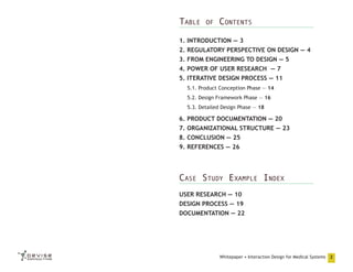 Table

of

Contents

1. INTRODUCTION — 3
2. REGULATORY PERSPECTIVE ON DESIGN — 4
3. FROM ENGINEERING TO DESIGN — 5
4. POWER OF USER RESEARCH  — 7
5. ITERATIVE DESIGN PROCESS — 11
5.1. Product Conception Phase — 14
5.2. Design Framework Phase — 16
5.3. Detailed Design Phase — 18

6. PRODUCT DOCUMENTATION — 20
7. ORGANIZATIONAL STRUCTURE — 23
8. CONCLUSION — 25
9. REFERENCES — 26

Case Study Example Index
USER RESEARCH — 10
DESIGN PROCESS — 19
DOCUMENTATION — 22

Whitepaper • Interaction Design for Medical Systems

2

 