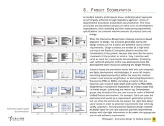 6. Product Documentation
As medical industry professionals know, medical product approvals
are principally achieved through regulatory agencies’ review of
departmental procedures and product documentation. This focus
on process and documentation puts an extra strain on development
organizations, since authoring and then maintaining requirements
specifications can consume massive amounts of precious time and
energy.
When the Interaction Design team employs a scenario-based
approach to design, the scenarios generated during the
design process can be a useful and powerful tool to inform
requirements. Usage scenarios are written at a high level
starting in the Product Conception phase to envision the
functionality of the system; because they describe the entire
framework of the product or service, they transition well
to be an input for requirements documentation. Employing
user-centered scenarios in this way also helps to keep the
development team’s focus on satisfying the target Persona.

Scenarios support good
documentation

Scenario-based documentation works well with both waterfall
and Agile development methodologies. In waterfall models,
marketing departments often define the vision for medical
products and services using Product or Marketing Requirement
Documents (PRDs or MRDs). Including scenarios that are
based on user research adds depth and clarity to PRDs/MRDs,
establishing a foundational expectation of product scope that
faciliates project scheduling and resourcing. Development
groups may already utilize use case scenarios under a Rational
Unified Process environment, for example. Such use cases are
positioned and touted as a requirements generation activity,
but too often the authors do not possess the right data about
users’ needs in order to generate requirements that will truly
satisfy customers. Having scenarios based on design research
as design input for use case scenarios provides requirements
authors with the right information to document the appropriate
system and software requirements.
Whitepaper • Interaction Design for Medical Systems 20

 