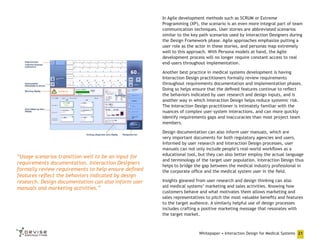 In Agile development methods such as SCRUM or Extreme
Programming (XP), the scenario is an even more integral part of team
communication techniques. User stories are abbreviated scenarios
similar to the key path scenarios used by Interaction Designers during
the Design Framework phase. Agile approaches emphasize putting a
user role as the actor in these stories, and personas map extremely
well to this approach. With Persona models at hand, the Agile
development process will no longer require constant access to real
end-users throughout implementation.
Another best practice in medical systems development is having
Interaction Design practitioners formally review requirements
throughout requirements documentation and implementation phases.
Doing so helps ensure that the defined features continue to reflect
the behaviors indicated by user research and design inputs, and is
another way in which Interaction Design helps reduce systemic risk.
The Interaction Design practitioner is intimately familiar with the
nuances of complex user-system interactions, and can more quickly
identify requirements gaps and inaccuracies than most project team
members.

“Usage scenarios transition well to be an input for
requirements documentation. Interaction Designers
formally review requirements to help ensure defined
features reflect the behaviors indicated by design
research. Design documentation can also inform user
manuals and marketing activities.”

Design documentation can also inform user manuals, which are
very important documents for both regulatory agencies and users.
Informed by user research and Interaction Design processes, user
manuals can not only include people’s real-world workflows as a
educational tool, but they can also better employ the actual language
and terminology of the target user population. Interaction Design thus
helps to bridge the gap between the medical industry professional in
the corporate office and the medical system user in the field.
Insights gleaned from user research and design thinking can also
aid medical systems’ marketing and sales activities. Knowing how
customers behave and what motivates them allows marketing and
sales representatives to pitch the most valuable benefits and features
to the target audience. A similarly helpful use of design processes
includes crafting a positive marketing message that resonates with
the target market.

Whitepaper • Interaction Design for Medical Systems 21

 