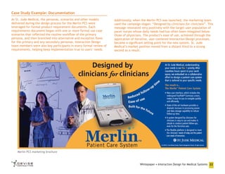 Case Study Example: Documentation
At St. Jude Medical, the personas, scenarios and other models
delivered during the design process for the Merlin PCS were
leveraged for formal product requirement documents. Each
requirements document began with one or more formal use case
scenarios that reflected the routine workflow of the primary
persona, and then branched into alternative and exception flows
for the primary and any secondary personas. Interaction Design
team members were also key participants in every formal review of
requirements, helping keep implementation true to users’ needs.

Additionally, when the Merlin PCS was launched, the marketing team
used the campaign slogan: “Designed by clinicians for clinicians”. This
message resonated very positively with the target user population of
pacer nurses whose daily needs had too often been relegated below
those of physicians. The product’s ease of use, achieved through the
application of iterative, user-centered Interaction Design processes,
became a significant selling point for the new system. St. Jude
Medical’s market position moved from a distant third to a strong
second as a result.

Merlin PCS marketing brochure

Whitepaper • Interaction Design for Medical Systems 22

 
