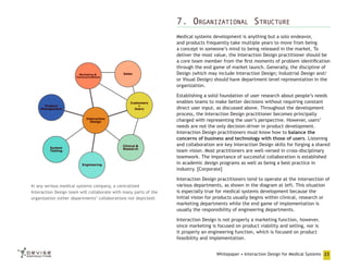 7. Organizational Structure
Medical systems development is anything but a solo endeavor,
and products frequently take multiple years to move from being
a concept in someone’s mind to being released in the market. To
deliver the most value, the Interaction Design practitioner should be
a core team member from the first moments of problem identification
through the end game of market launch. Generally, the discipline of
Design (which may include Interaction Design; Industrial Design and/
or Visual Design) should have department-level representation in the
organization.
Establishing a solid foundation of user research about people’s needs
enables teams to make better decisions without requiring constant
direct user input, as discussed above. Throughout the development
process, the Interaction Design practitioner becomes principally
charged with representing the user’s perspective. However, users’
needs are not the only decision-driver in product development.
Interaction Design practitioners must know how to balance the
concerns of business and technology with those of users. Listening
and collaboration are key Interaction Design skills for forging a shared
team vision. Most practitioners are well-versed in cross-disciplinary
teamwork. The importance of successful collaboration is established
in academic design programs as well as being a best practice in
industry. [Corporate]
In any serious medical systems company, a centralized
Interaction Design team will collaborate with many parts of the
organization (other departments’ collaborations not depicted)

Interaction Design practitioners tend to operate at the intersection of
various departments, as shown in the diagram at left. This situation
is especially true for medical systems development because the
initial vision for products usually begins within clinical, research or
marketing departments while the end game of implementation is
usually the responsibility of engineering departments.
Interaction Design is not properly a marketing function, however,
since marketing is focused on product viability and selling, nor is
it properly an engineering function, which is focused on product
feasibility and implementation.
Whitepaper • Interaction Design for Medical Systems 23

 