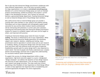 Due to the way that Interaction Design practitioners collaborate with
many different departments, one of the more successful models
for large organizations is to create a centralized consulting group.
Members of a central Interaction Design group can work on multiple
projects simultaneously, staffed according to the projects’ current
stages in the development process. Such a group can naturally
become a generalized Design department, housing Interaction Design
as well as Industrial Design and/or Visual Design team members.
One useful service that an internal Design group can provide is
training other team members in user research and usability testing.
Techniques such as those employed with ethnography support good
outcomes for any activity where medical industry professionals
will be interacting with potential or current users and customers.
Listening and interviewing skills that Interaction Design practitioners
employ for research to establish rapport with users can be taught to
others, and improved with practice.
Creating an Interaction Design group raises the issue of proper
staffing. This factor is influenced by size of your organization. While
highly-experienced Interaction Design generalists can seamlessly
support user research, ideation, modeling and testing, many
practitioners tend to specialize in certain areas such as user research
or modeling. Ideally, an Interaction Design team will have senior, midlevel and junior staff with different levels and areas of expertise.
Establishing a growth path for senior design staff is also important to
retain talent—the kind of people who finally understand your complex
domain and technology, and know how to apply that understanding
for successful medical system development.
To support the success of a Design department within a large
organization, high-level executive support is crucial. A designated
“design champion” can address the dynamics of how design impacts
the practices of other departments; s/he can help to evangelize
user research and design activities. This step could even involve
appointing a Vice-President of User Experience or Chief Design Officer
in order to fully legitimize the important effort of establishing usercentered approaches throughout the entire organization.

How can you get the most value from cross-disciplinary
collaboration?

“Listening and collaboration are key Interaction
Design tools for forging a shared team vision.”

Whitepaper • Interaction Design for Medical Systems 24

 