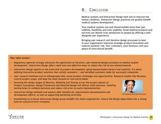 8. Conclusion
Medical systems and Interaction Design both aim to improve the
human condition. Interaction Design practices can greatly benefit
medical systems development.
Your medical systems can and should exhibit more than just
viability, feasibility and even usability. Great medical products and
services can deliver true satisfaction to people by offering a welldesigned user experience.
Bringing user research and iterative design processes to bear
in your organization improves strategic product innovation and
reduces systemic risk. Your customers, your business, and your
peace of mind should benefit.

Key take-aways:
•	 Regulatory agencies strongly advocate the application of iterative, user-centered design processes to medical system
development. Interaction Design offers rapid and cost-effective ways to reduce the risk of use-related hazards.
•	 Interaction Design applies at the front-end of product development, going beyond human factors and usability. It’s about
defining innovative product solutions that satisfy customers — and satisfied customers make for successful companies.
•	 User research methods such as ethnography help reveal product challenges and opportunities. Research models like Personas
control project scope, and keep the team focused on real-world needs.
•	 Iterating the design stages of Ideation, Modeling and Testing across the project phases of
Product Conception, Design Framework and Detailed Design will deliver solid solutions. Usability
testing helps to validate decisions and reduce risk prior to costly implementation.
•	 Interaction Design methods and outputs offer benefits for requirements documentation and
development efforts, as well as supporting marketing activities.

Dr. Helena Reardon Persona

•	 Establishing an in-house Interaction Design group benefits the whole organization. Ensure the Design department has a strong
internal executive-level champion.

Whitepaper • Interaction Design for Medical Systems 25

 