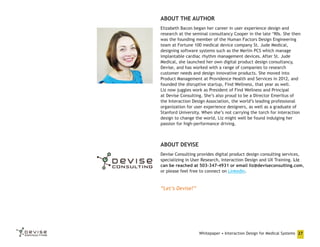 ABOUT THE AUTHOR
Elizabeth Bacon began her career in user experience design and
research at the seminal consultancy Cooper in the late ‘90s. She then
was the founding member of the Human Factors Design Engineering
team at Fortune 100 medical device company St. Jude Medical,
designing software systems such as the Merlin PCS which manage
implantable cardiac rhythm management devices. After St. Jude
Medical, she launched her own digital product design consultancy,
Devise, and has worked with a range of companies to research
customer needs and design innovative products. She moved into
Product Management at Providence Health and Services in 2012, and
founded the disruptive startup, Find Wellness, that year as well.
Liz now juggles work as President of Find Wellness and Principal
at Devise Consulting. She’s also proud to be a Director Emeritus of
the Interaction Design Association, the world’s leading professional
organization for user experience designers, as well as a graduate of
Stanford University. When she’s not carrying the torch for interaction
design to change the world, Liz might well be found indulging her
passion for high-performance driving.

ABOUT DEVISE
Devise Consulting provides digital product design consulting services,
specializing in User Research, Interaction Design and UX Training. Liz
can be reached at 503-347-4931 or email liz@deviseconsulting.com,
or please feel free to connect on LinkedIn.

“Let’s Devise!”

Whitepaper • Interaction Design for Medical Systems 27

 