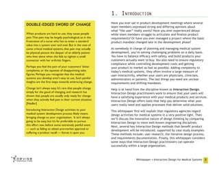 1. Introduction
DOUBLE-EDGED SWORD OF CHANGE
When products are hard to use, they cause people
pain. That pain may be largely psychological, as in the
frustration of a nurse who has to enter a standard
value into a system over and over. But in the case of
some critical medical systems, that pain may actually
be physical: picture the despair of an elderly patient
who lives alone when she fails to tighten a small
connector with her arthritic fingers.

Have you ever sat in product development meetings where several
team members expressed strong and differing opinions about
what “the user” really wants? Have you ever experienced delays
while team members struggle to articulate and finalize product
requirements? Or have you ever managed a project where the basic
product mandate changed late in the development phase?

Perhaps you feel the pain of your customers’ bitter
complaints, or the squeeze of disappointing sales
figures. Perhaps you recognize that the medical
systems you develop aren’t easy to use. Such painful
insights are the first steps towards embracing change.

As somebody in charge of planning and managing medical system
development, you’re solving challenging problems on a daily basis.
You have to balance efficacy with safety, and build products your
customers actually want to buy. You also need to ensure regulatory
compliance while controlling development costs and getting
your product to market as fast as possible. Adding complexity to
today’s medical systems, they often involve a large measure of
user interactivity, whether your users are physicians, clinicians,
administrators or patients. The last things you need are unclear
requirements and shifting mandates.

Change isn’t always easy. It’s rare that people change
simply for the good of changing, and research has
shown that people are usually only ready for change
when they actively feel pain in their current situation.
[Nadler]

Help is at hand from the discipline known as Interaction Design.
Interaction Design practitioners work to ensure that your users will
have a satisfying experience with your medical products and services.
Interaction Design offers tools that help you determine what your
users really need and applies processes that deliver solid solutions.

Introducing Interaction Design activities to your
medical system development process likely means
bringing change to your organization. It isn’t always
going to be easy, but it’s far preferable to pursue
this effort now, before some extremely painful event
— such as failing to obtain pre-market approval or
suffering a product recall — forces it upon you.

This whitepaper first will explain that regulatory agencies regard
design activities for medical systems in a very positive light. Then
we’ll discuss the innovative nature of design thinking by comparing
Interaction Design to more well-known engineering disciplines.
Next, several key Interaction Design methods that benefit product
development will be introduced, supported by case study examples.
These methods include: user research; the iterative design process;
and requirements documentation. Finally, this whitepaper considers
some ways that Interaction Design practitioners can operate
successfully within a large organization.

Whitepaper • Interaction Design for Medical Systems

3

 