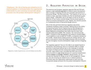 “Simply put, the risk of having use-related errors in
medical systems is minimized when the organization
understands its users and fully incorporates design
processes into the product development lifecycle.”

2. Regulatory Perspective

on

Design

The American and European regulatory agencies FDA and TÜV both
espouse a user-centered approach to medical system development
that is strongly in keeping with the core principles and practices of
Interaction Design. The FDA writes that: “The majority of use error is
human in origin, and these mistakes can often be attributed to poor
system design.” [FDA] Refer also to the figure at left for the IEC’s
depiction of how human-centered design controls should operate to
inform an iterative development cycle. Happily, this iterative process
is a fundamental tenet of Interaction Design practice.
One of the most pertinent American regulatory documents
considered mandatory today is entitled “Medical Device Use-Safety:
Incorporating Human Factors Engineering into Risk Management:
Identifying, Understanding and Addressing Use-Related Hazards.”
[Kaye] Regulatory professionals have likely read the other most
relevant publications [CDRH, FDA, Sawyer]. The international IEC
60601-1 standard on Risk Management and collateral standard 606011-6 on Usability as well as AAMI HE-75:2009, a companion standard to
HE-74:2001, Human factors design process for medical devices. also
point to the positive results that design processes offer by focusing
on users throughout iterative development stages and thus mitigating
risk.

Regulatory model of good human-centered design process [IEC]

The regulatory agencies’ focus on the risk of use-related hazards is
noteworthy. Calculating the return on investment (ROI) for design
activities is notoriously difficult due to the challenge of isolating
the impact of design activities among other product development
activities. Many experts have concluded that ROI is the wrong
metric by which to judge design because it’s a tactical measurement
whereas design is a strategic initiative. [Dray] Instead, we can
reframe the rationale for design as one of risk management. Simply
put, the risk of having use-related errors in medical systems is
minimized when the organization understands its users and fully
incorporates design processes into the product development lifecycle.

Whitepaper • Interaction Design for Medical Systems

4

 