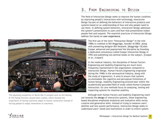 3. From Engineering

to

Design

The field of Interaction Design seeks to improve the human condition
by improving people’s interactions with technology. Interaction
Design focuses on defining the behaviors of interactive products and
systems based on an understanding of how and why people need to
use them. In defining system behaviors, Interaction Design addresses
the system’s presentation to users and how that presentation makes
people feel and respond. The essential practices of Interaction Design
address the hands-on user experience.
The first use of the term “Interaction Design” in the mid1980s is credited to Bill Moggridge, founder of IDEO, along
with pioneering designer Bill Verplank. [Moggridge 14] Alan
Cooper advanced and popularized the discipline by founding
a dedicated consultancy called Cooper Interaction Design in
1992 and publishing two seminal books on the subject. [Cooper
et al.; Cooper]
In the medical industry, the disciplines of Human Factors
Engineering and Usability Engineering are much more
frequently represented in the organization compared to
Interaction Design. Human Factors Engineering originated
during the 1940s in the aeronautical industry, along with
the study of ergonomics. It aims to ensure that systems
accommodate the cognitive and perceptual limitations of
human beings. Usability Engineering evolved later within the
academically-grounded field of study called Human-Computer
Interaction. Its core methods focus on analyzing, testing and
inspecting systems for maximal usability.
The daunting complexity of World War II cockpits such as this Boeing
B-17G Flying Fortress caused fatal crashes, which showed the
importance of having machines adapt to human constraints instead of
forcing people to adapt themselves to machines.

Although both Human Factors and Usability Engineering reach
out towards the design of interactive systems, these engineeringbased disciplines emphasize analytical and evaluative skills versus
creative and generative skills. Instead of trying to measure users’
abilities and test system performance, Interaction Design seeks to
understand users’ needs and motivations in order to inform system
Whitepaper • Interaction Design for Medical Systems

5

 